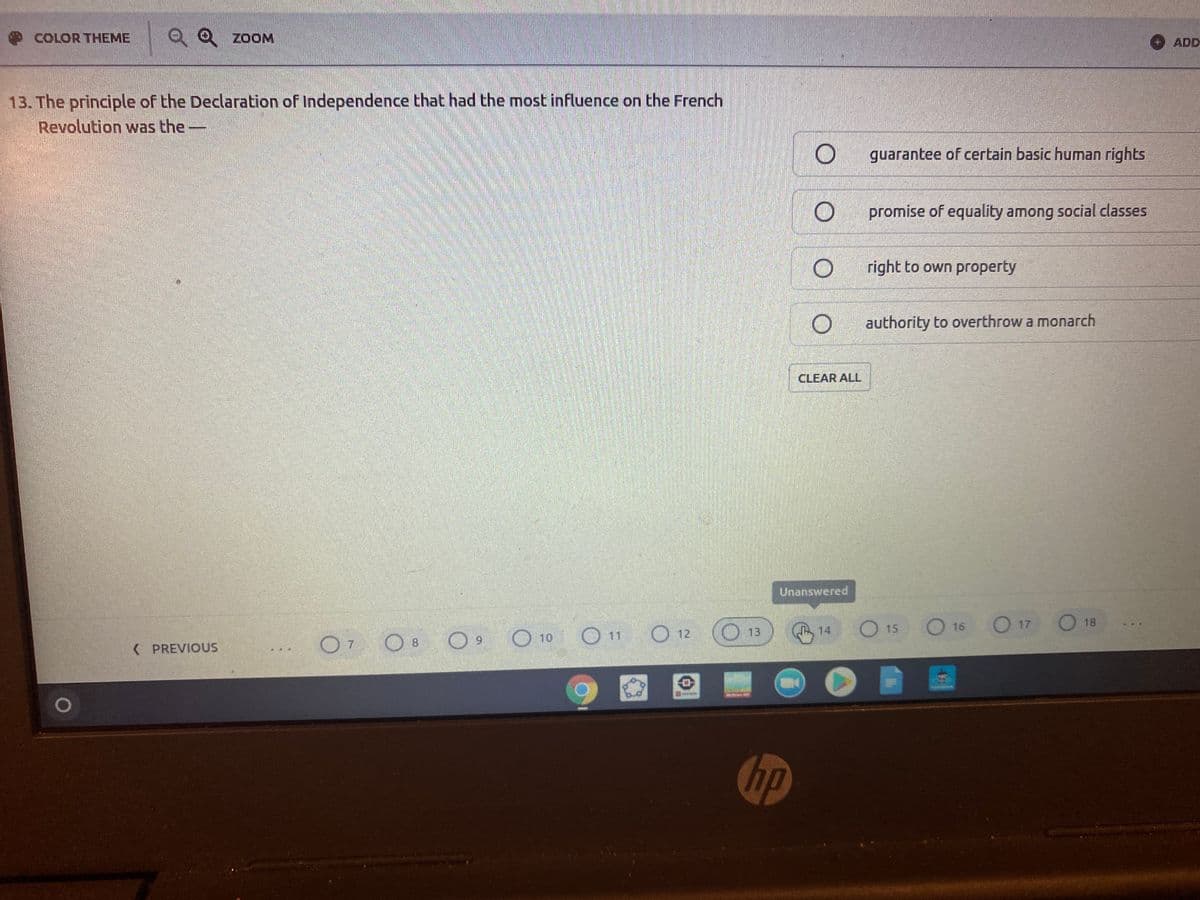 COLOR THEME
Q0 ZOOM
ADD
13. The principle of the Declaration of Independence that had the most influence on the French
Revolution was the-
guarantee of certain basic human rights
promise of equality among social classes
right to own property
authority to overthrow a monarch
CLEAR ALL
Unanswered
O 12
O 15
O 16
O 17
O 18
13
14
O7 O8 O
O 10
( PREVIOUS
hp
