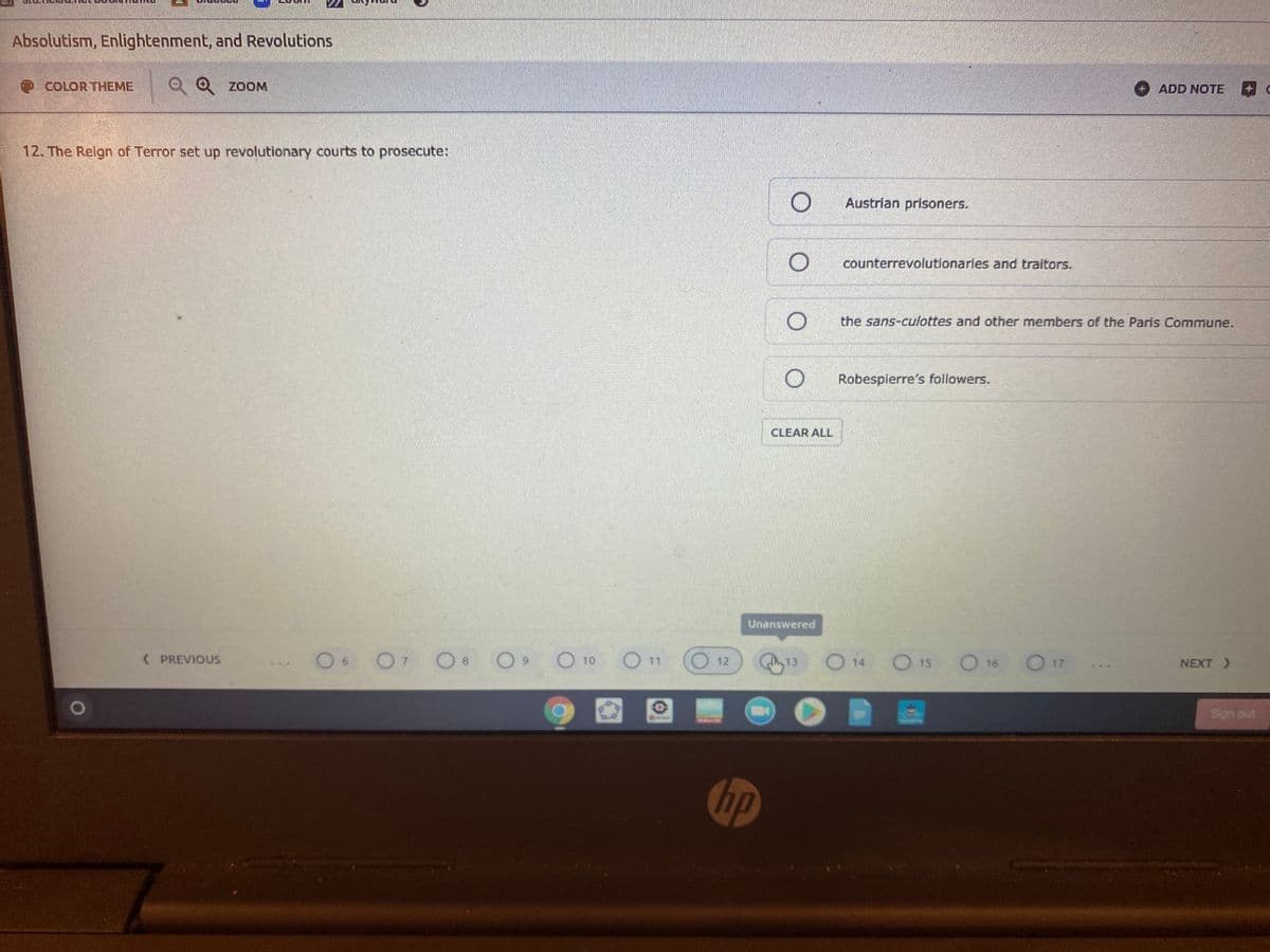 Absolutism, Enlightenment, and Revolutions
COLOR THEME
Q Q ZOOM
ADD NOTE
12. The Relgn of Terror set up revolutionary courts to prosecute:
O Austrian prisoners.
counterrevolutionaries and traitors.
the sans-culottes and other members of the Paris Commune.
Robespierre's followers.
CLEAR ALL
Unanswered
O O7 O 8
O 10 O 11
O 14
O 16
( PREVIOUS
O 12
S 13
O 15
17
NEXT >
Son out
hp
