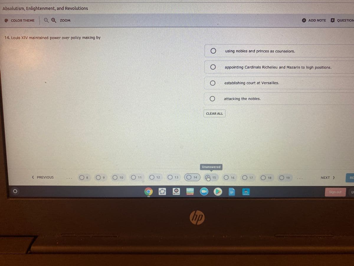 Absolutism, Enlightenment, and Revolutions
COLOR THEME
Q Q ZOOM
ADD NOTE
QUESTION
14. Louis XIV malntained power over pollicy making by
using nobles and princes as counselors.
O appointing Cardinals Richelieu and Mazarın to high positions.
O establishing court at Versailles.
attacking the nobles.
CLEAR ALL
Unanswered
( PREVIOUS
O11
O 12
O 13
O 14
O 16
O 17
O 18
O 19
8.
6.
10
Wh 15
NEXT >
RE
Sign out
U:
hp
