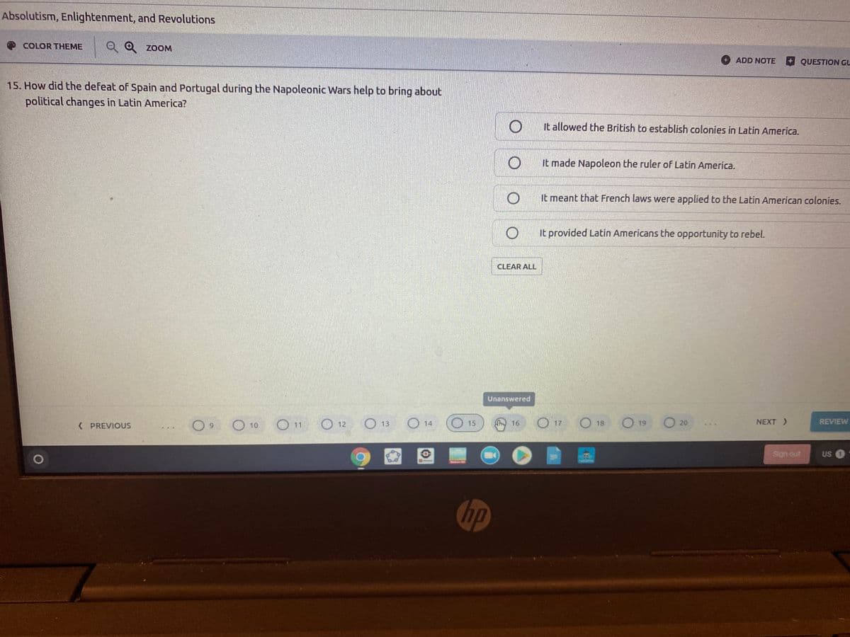 Absolutism, Enlightenment, and Revolutions
|Q Q zoOM
O COLOR THEME
ADD NOTE
QUESTION GU
15. How did the defeat of Spain and Portugal during the Napoleonic Wars help to bring about
political changes in Latin America?
It allowed the British to establish colonies in Latin America.
It made Napoleon the ruler of Latin America.
It meant that French laws were applied to the Latin American colonies.
It provided Latin Americans the opportunity to rebel.
CLEAR ALL
Unanswered
O 12
O 13
O 14
17
O 18
O 19
O 10
O 20
NEXT >
REVIEW
K PREVIOUS
6.
11
15
Sign out
Osn
hp
