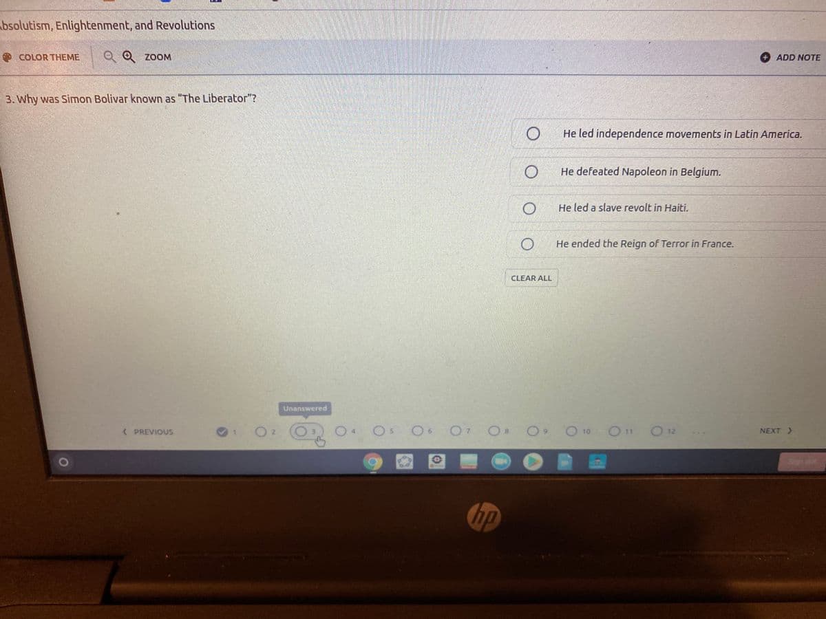bsolutism, Enlightenment, and Revolutions
COLOR THEME
Q Q zoOM
ADD NOTE
3. Why was Simon Bolivar known as "The Liberator"?
He led independence movements in Latin America.
He defeated Napoleon in Belgium.
He led a slave revolt in Haiti.
He ended the Reign of Terror in France.
CLEAR ALL
Unanswered
O7 O8
O12
( PREVIOUS
3.
NEXT >
Son out
up
6.
