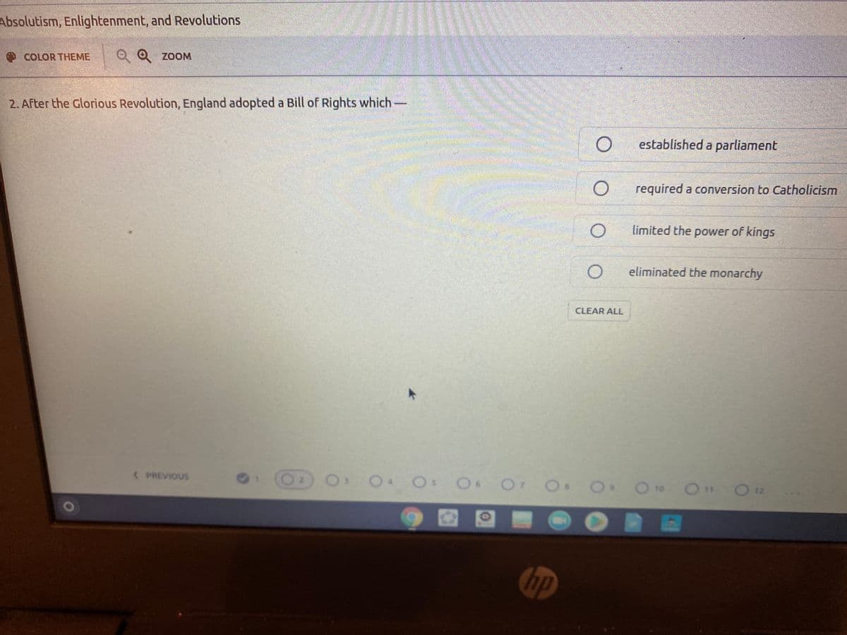 Absolutism, Enlightenment, and Revolutions
COLOR THEME
Q Q ZOOM
2. After the Glorious Revolution, England adopted a Bill of Rights which-
established a parliament
required a conversion to Catholicism
limited the power of kings
eliminated the monarchy
CLEAR ALL
OS O O O
2 O to
(PREVIOUS
1 2
10
O11
O 12
hp
