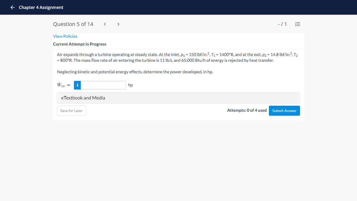 e Chapter 4 Assignment
Question 5 of 14
< >
- / 1
View Policies
Current Attempt in Progress
Air expands through a turbine operating at steady state. At the inlet, p1 = 150 lbf/in.?, T1 = 1400°R, and at the exit, p2 = 14.8 Ibf/in.?, T2
= 800°R. The mass flow rate of air entering the turbine is 11 Ib/s, and 65,000 Btu/h of energy is rejected by heat transfer.
Neglecting kinetic and potential energy effects, determine the power developed, in hp.
Wey =
i
hp
eTextbook and Media
Save for Later
Attempts: 0 of 4 used
Submit Answer
