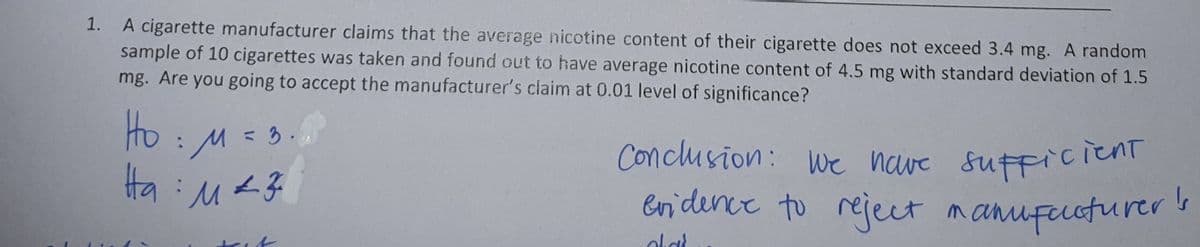 1. A cigarette manufacturer claims that the average nicotine content of their cigarette does not exceed 3.4 mg. A random
sample of 10 cigarettes was taken and found out to have average nicotine content of 4.5 mg with standard deviation of 1.5
mg. Are you going to accept the manufacturer's claim at 0.01 level of significance?
Ho: M = 3.
На : маз
trit
Conclusion: We have sufficient
evidence to reject manufacturer's
الہ