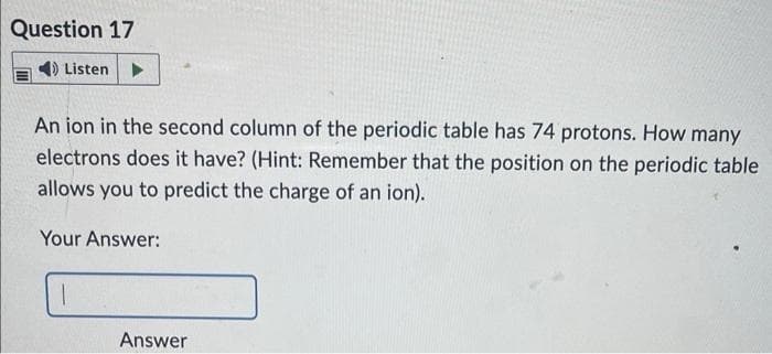 Question 17
Listen ▶
An ion in the second column of the periodic table has 74 protons. How many
electrons does it have? (Hint: Remember that the position on the periodic table
allows you to predict the charge of an ion).
Your Answer:
1
Answer