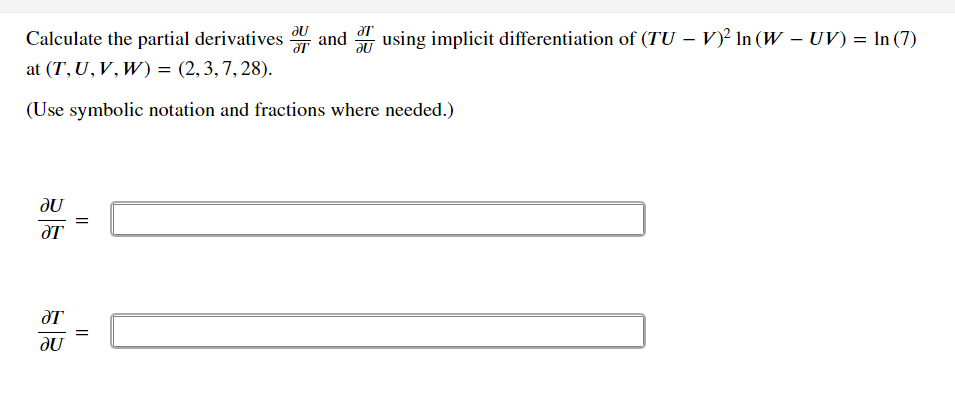 Calculate the partial derivatives and
using implicit differentiation of (TU – V)² In (W – UV) = In (7)
at (T, U,V,W) = (2,3,7, 28).
(Use symbolic notation and fractions where needed.)
JU
JU
