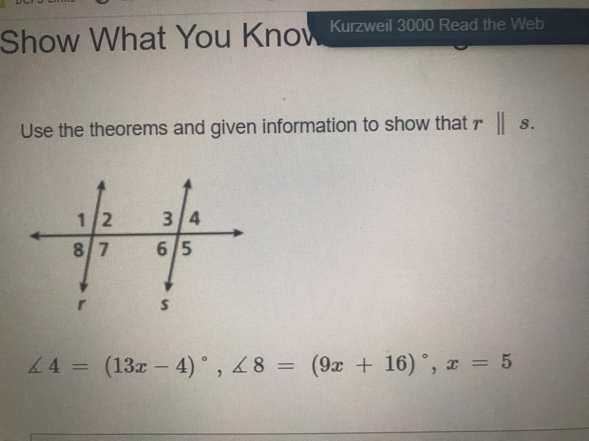 Show What You
Know Kurzweil 3000 Read the Web
Use the theorems and given information to show that r s.
1/2
3/4
8 7
6/5
44 = (13x - 4)°, 48 = (9x + 16) °, x = 5
