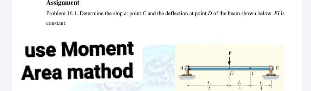 Assignment
Problem 16.1. Determine the slop at point C and the deflection at point D of the beam shown below. El is
constant.
use Moment
Area mathod
A
ID
C
L.
4
4
