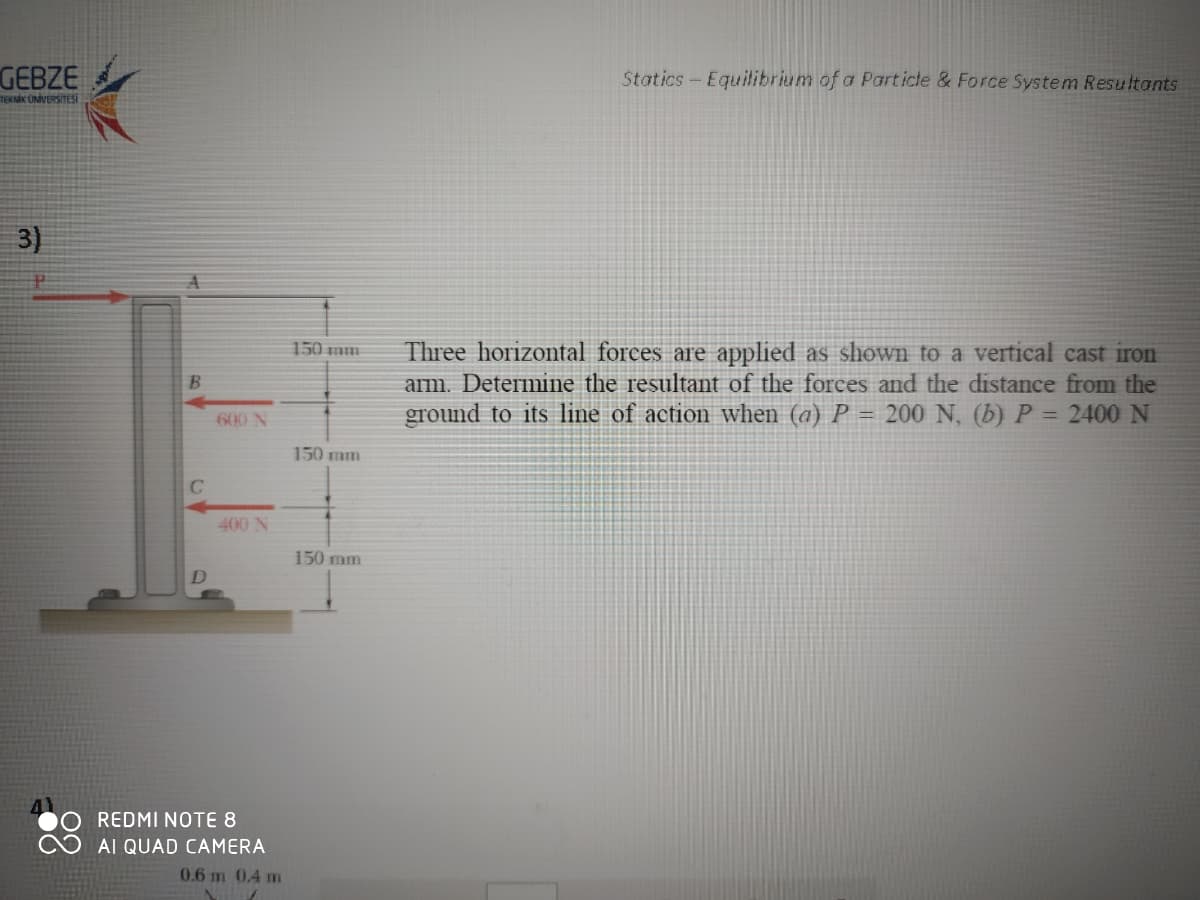 GEBZE
Statics-Equilibrium of a Particte & Force System Resultants
TEKNİK ÜNİVERSİTESİ
3)
Three horizontal forces are applied as shown to a vertical cast iron
arm. Determine the resultant of the forces and the distance from the
ground to its line of action when (a) P = 200 N, (b) P = 2400 N
150 mm
600 N
150 mm
C
400 N
150 mm
REDMI NOTE 8
AI QUAD CAMERA
0.6 m 0.4 m
