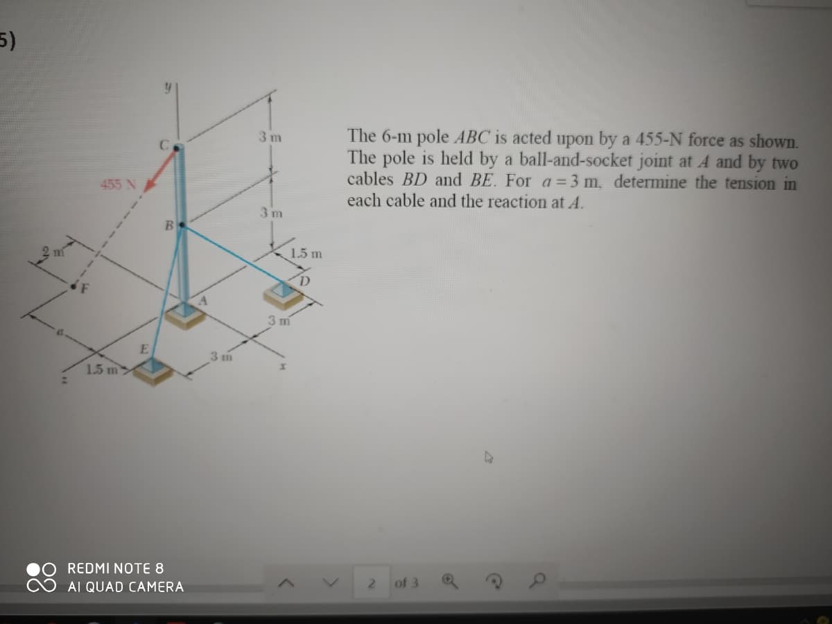 5)
The 6-m pole ABC is acted upon by a 455-N force as shown.
The pole is held by a ball-and-socket joint at A and by two
cables BD and BE. For a = 3 m, determine the tension in
3 m
455 N
each cable and the reaction at A.
3 m
1.5 m
3 m
3 m
1.5 m>
REDMI NOTE 8
2.
of 3
AI QUAD CAMERA
