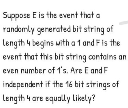 Suppose E is the event that a
randomly generated bit string of
length 4 begins with a 1 and F is the
event that this bit string contains an
even number of 1's. Are E and F
independent if the 16 bit strings of
length 4 are equally likely?
