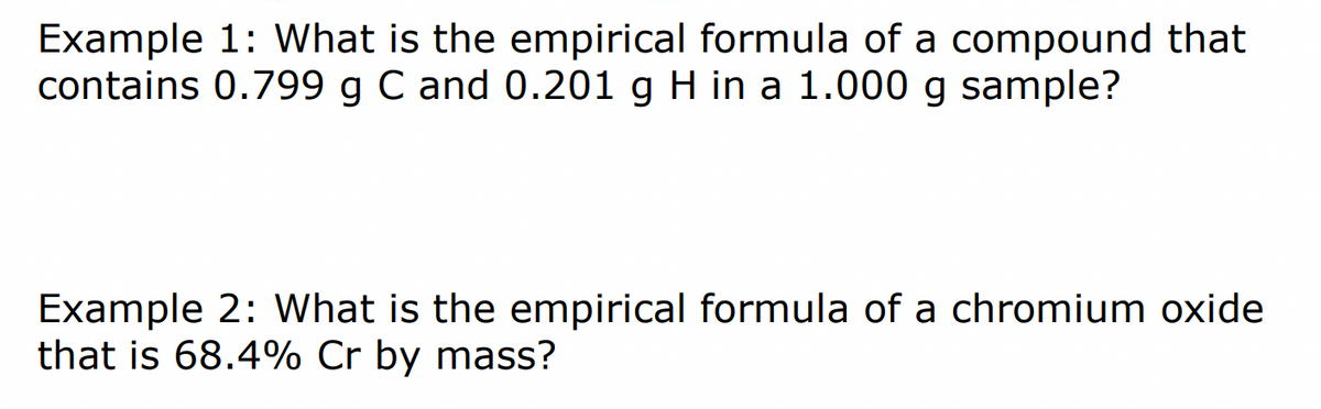 Example 1: What is the empirical formula of a compound that
contains 0.799 g C and 0.201 g H in a 1.000 g sample?
Example 2: What is the empirical formula of a chromium oxide
that is 68.4% Cr by mass?
