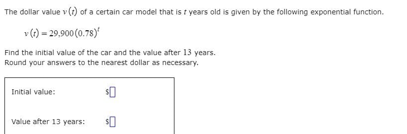 The dollar value v (t) of a certain car model that is t years old is given by the following exponential function.
v (t) = 29,900 (0.78)'
Find the initial value of the car and the value after 13 years.
Round your answers to the nearest dollar as necessary.
Initial value:
Value after 13 years:
