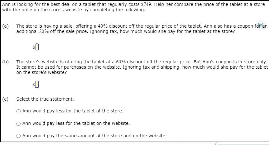 Ann is looking for the best deal on a tablet that regularly costs $749. Help her compare the price of the tablet at a store
with the price on the store's website by completing the following.
(a) The store is having a sale, offering a 40% discount off the regular price of the tablet. Ann also has a coupon falan
additional 20% off the sale price. Ignoring tax, how much would she pay for the tablet at the store?
(b)
The store's website is offering the tablet at a 60% discount off the regular price. But Ann's coupon is in-store only.
It cannot be used for purchases on the website. Ignoring tax and shipping, how much would she pay for the tablet
on the store's website?
(c)
Select the true statement.
Ann would pay less for the tablet at the store.
Ann would pay less for the tablet on the website.
O Ann would pay the same amount at the store and on the website.
