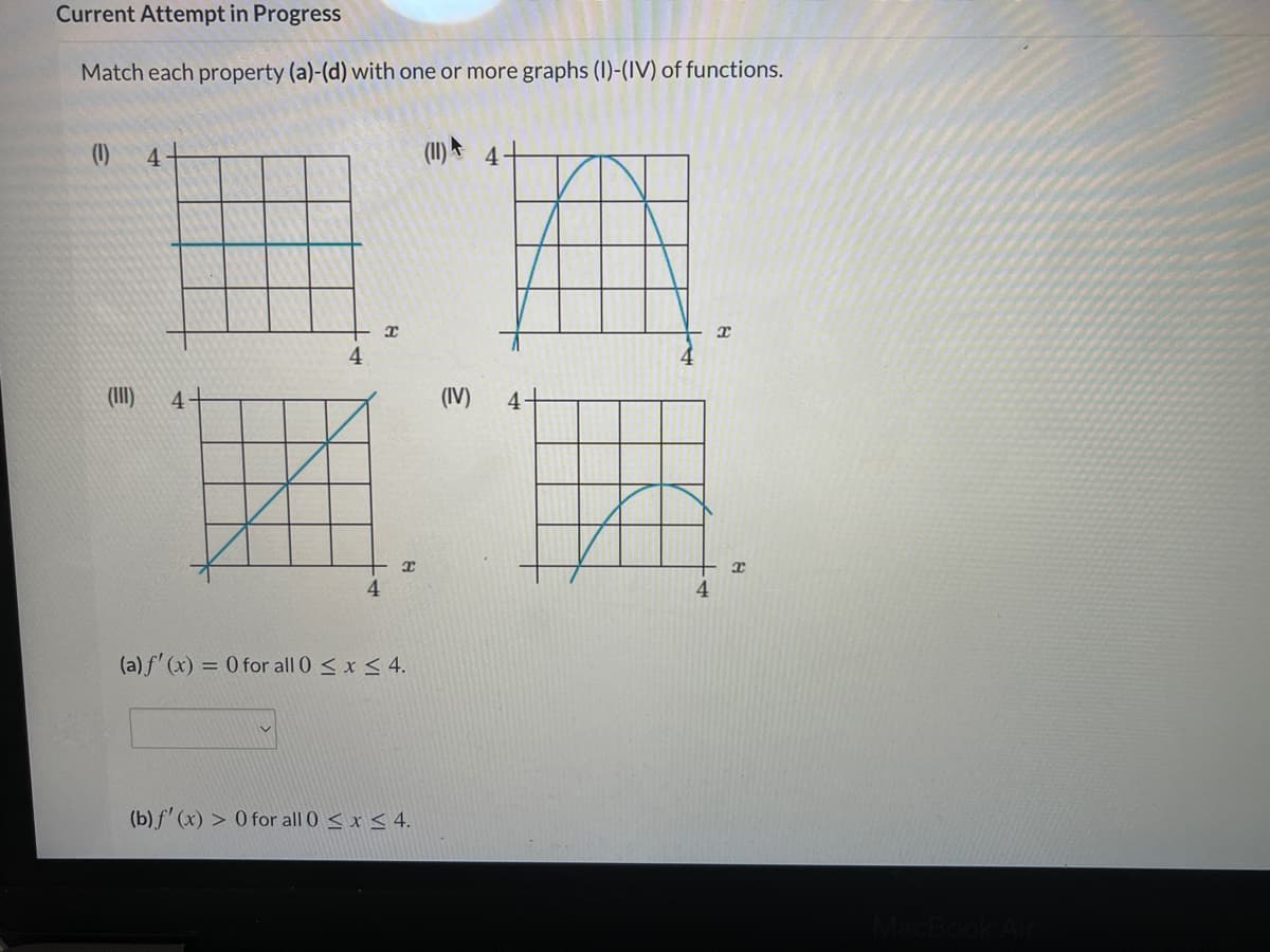 Current Attempt in Progress
Match each property (a)-(d) with one or more graphs (I)-(IV) of functions.
(1)
4
(II) 4
(II)
4+
(IV)
4
4.
4
(a) f' (x) = 0 for all 0 < x < 4.
(b) f' (x) > 0 for all 0 < x < 4.
