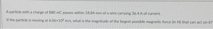 A particle with a charge of 880 mC passes within 18.84 mm of a wire carrying 36.4 A of current.
If the particle is moving at 6.06x106 m/s, what is the magnitude of the largest possible magnetic force (in N) that can act on it?