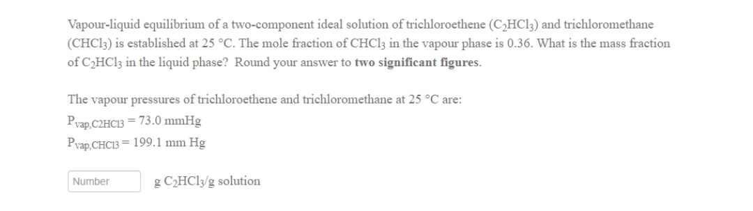 Vapour-liquid equilibrium of a two-component ideal solution of trichloroethene (C₂HC13) and trichloromethane
(CHC13) is established at 25 °C. The mole fraction of CHCl3 in the vapour phase is 0.36. What is the mass fraction
of C₂HCl3 in the liquid phase? Round your answer to two significant figures.
The vapour pressures of trichloroethene and trichloromethane at 25 °C are:
Pvap.C2HC13= 73.0 mmHg
Pvap,CHC13= 199.1 mm Hg
Number
g C₂HCl3/g solution