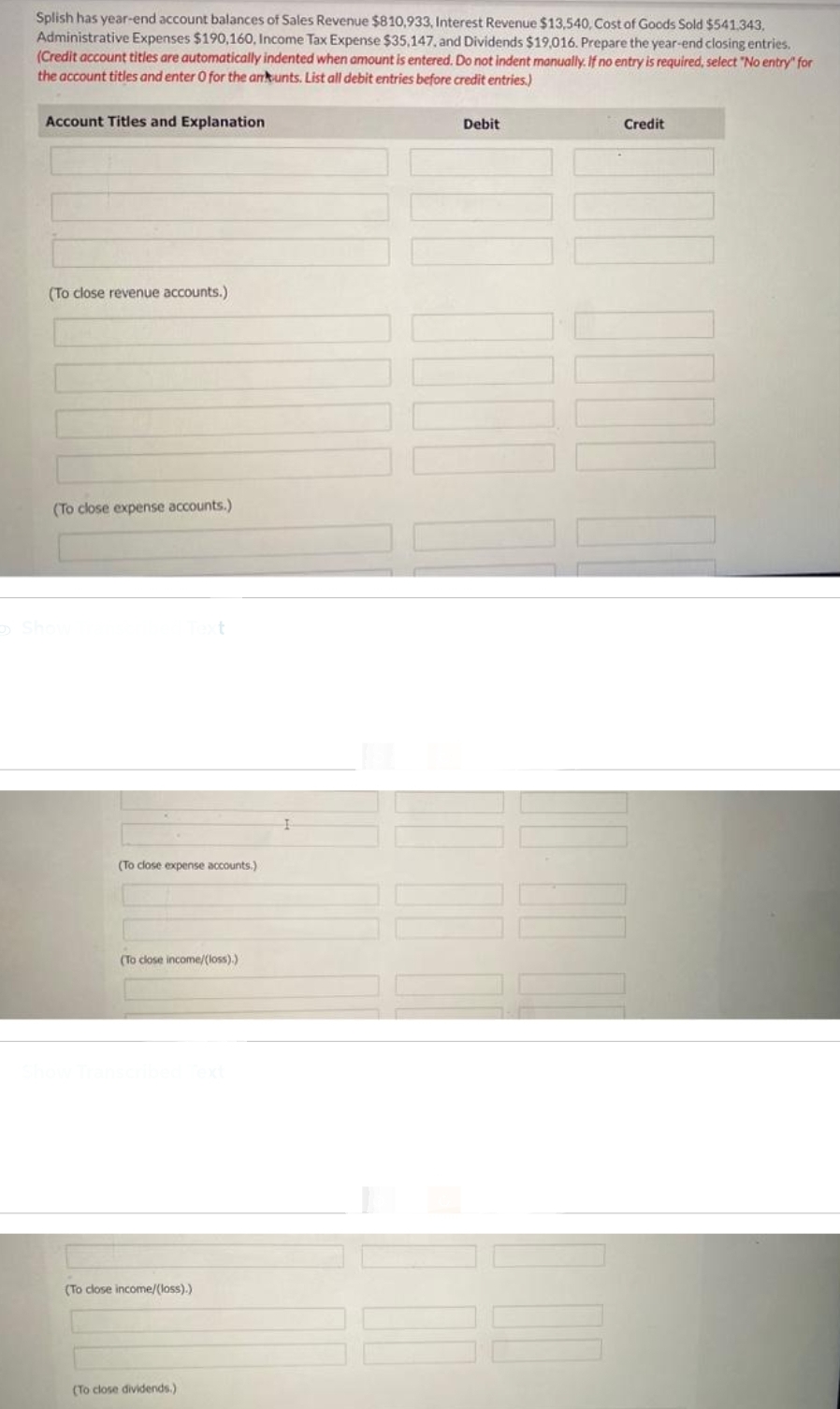 Splish has year-end account balances of Sales Revenue $810,933, Interest Revenue $13,540, Cost of Goods Sold $541,343,
Administrative Expenses $190,160, Income Tax Expense $35,147, and Dividends $19,016. Prepare the year-end closing entries.
(Credit account titles are automatically indented when amount is entered. Do not indent manually. If no entry is required, select "No entry" for
the account titles and enter 0 for the ankunts. List all debit entries before credit entries.)
Account Titles and Explanation
(To close revenue accounts.)
(To close expense accounts.)
(To close expense accounts.)
(To close income/(loss).)
(To close income/(loss).)
(To close dividends.)
I
Debit
Credit
||||