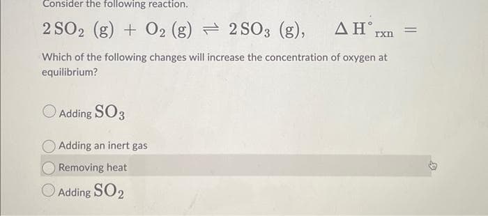 Consider the following reaction.
2 SO2 (g) + O2 (g) 2SO3 (g),
ΔΗ°,
Which of the following changes will increase the concentration of oxygen at
equilibrium?
Adding SO3
Adding an inert gas
Removing heat
Adding SO₂
rxn