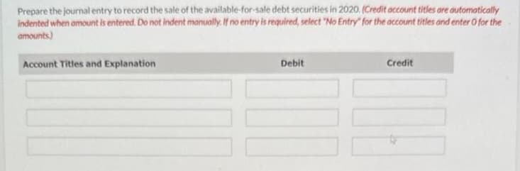 Prepare the journal entry to record the sale of the available-for-sale debt securities in 2020. (Credit account titles are automatically
indented when amount is entered. Do not indent manually. If no entry is required, select "No Entry" for the account titles and enter o for the
amounts)
Account Titles and Explanation
Debit
Credit
109