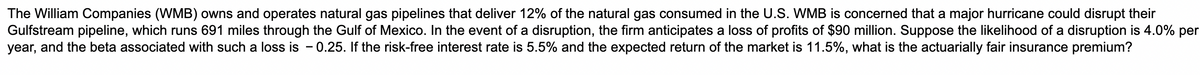 The William Companies (WMB) owns and operates natural gas pipelines that deliver 12% of the natural gas consumed in the U.S. WMB is concerned that a major hurricane could disrupt their
Gulfstream pipeline, which runs 691 miles through the Gulf of Mexico. In the event of a disruption, the firm anticipates a loss of profits of $90 million. Suppose the likelihood of a disruption is 4.0% per
year, and the beta associated with such a loss is - 0.25. If the risk-free interest rate is 5.5% and the expected return of the market is 11.5%, what the actuarially fair insurance premium?