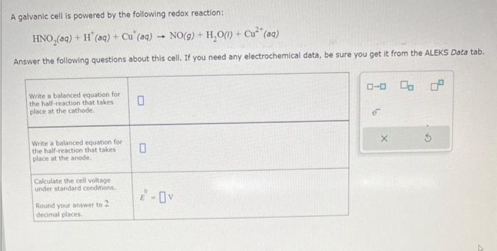 A galvanic cell is powered by the following redox reaction:
HNO₂(aq) + H (aq) + Cu (aq) → NO(g) + H₂O(1) + Cu²+ (aq)
Answer the following questions about this cell. If you need any electrochemical data, be sure you get it from the ALEKS Data tab.
Write a balanced equation for
the half-reaction that takes
place at the cathode.
Write a balanced equation for
the half-reaction that takes
place at the anode.
Calculate the cell voltage
under standard conditions,
Round your answer to 2
decimal places.
ローロ 00 0°
e
S