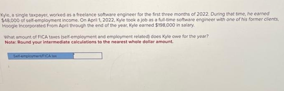 Kyle, a single taxpayer, worked as a freelance software engineer for the first three months of 2022. During that time, he earned
$48,000 of self-employment income. On April 1, 2022, Kyle took a job as a full-time software engineer with one of his former clients,
Hoogle Incorporated From April through the end of the year, Kyle earned $198,000 in salary.
What amount of FICA taxes (self-employment and employment related) does Kyle owe for the year?
Note: Round your intermediate calculations to the nearest whole dollar amount.
Self-employment/FICA tax