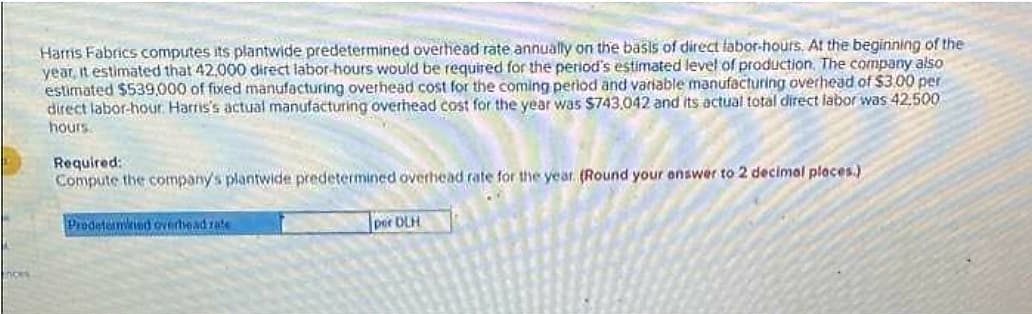 Harris Fabrics computes its plantwide predetermined overhead rate annually on the basis of direct labor-hours. At the beginning of the
year, it estimated that 42,000 direct labor-hours would be required for the period's estimated level of production. The company also
estimated $539,000 of fixed manufacturing overhead cost for the coming period and variable manufacturing overhead of $3.00 per
direct labor-hour. Harris's actual manufacturing overhead cost for the year was $743,042 and its actual total direct labor was 42,500
hours
Required:
Compute the company's plantwide predetermined overhead rate for the year. (Round your answer to 2 decimal places.)
Prodetermied overhead rate
per DLH