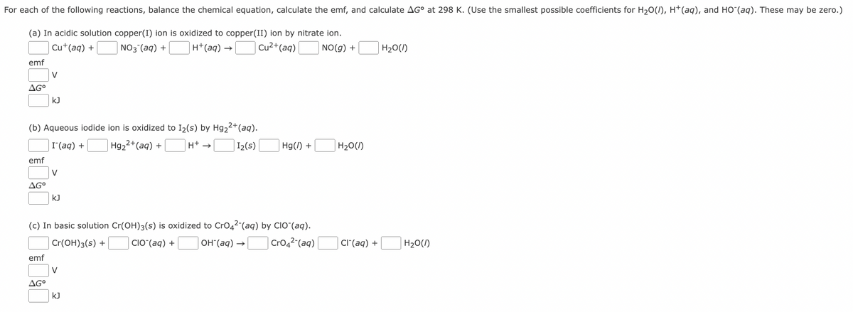 For each of the following reactions, balance the chemical equation, calculate the emf, and calculate AG° at 298 K. (Use the smallest possible coefficients for H₂O(/), H+ (aq), and HO (aq). These may be zero.)
(a) In acidic solution copper(I) ion is oxidized to copper(II) ion by nitrate ion.
Cu+ (aq) +
NO3(aq) +
H+ (aq) →
Cu²+ (aq)
NO(g) +
emf
AG⁰
emf
(b) Aqueous iodide ion is oxidized to I₂(s) by Hg₂2+ (aq).
I(aq) +
Hg₂²+ (aq) +
H+ →
I₂(s)
AGº
V
emf
KJ
AG⁰
V
KJ
(c) In basic solution Cr(OH)3(s) is oxidized to CrO4²- (aq) by CIO (aq).
Cr(OH)3(s) +
CIO (aq) +
OH(aq) → CrO4²- (aq)
V
Hg(/) +
kJ
H₂O(1)
Cl(aq) +
H₂O(l)
H₂O(l)