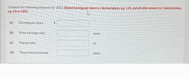 Compute the following measures for 2022. (Round Earnings per share to 2 decimal places, e.g. 1.65, and all other answers to 1 decimal place,
eg. 6.8 or 6.8%)
(a) Earnings per share
(b)
(c)
Price-earnings ratio
Payout ratio
(d) Times interest earned
times
%
times