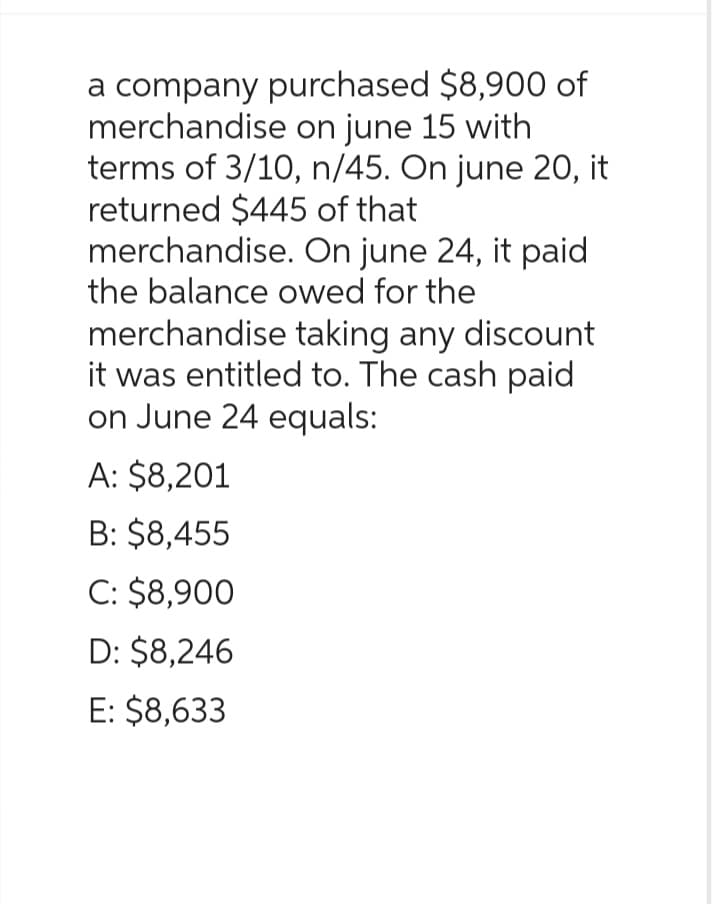 a company purchased $8,900 of
merchandise on june 15 with
terms of 3/10, n/45. On june 20, it
returned $445 of that
merchandise. On june 24, it paid
the balance owed for the
merchandise taking any discount
it was entitled to. The cash paid
on June 24 equals:
A: $8,201
B: $8,455
C: $8,900
D: $8,246
E: $8,633