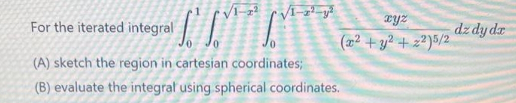 C
(A) sketch the region in cartesian coordinates;
(B) evaluate the integral using spherical coordinates.
For the iterated integral
√1-x²
√1-2²-²
xyz
(x² + y² +22)5/2
dz dy dx