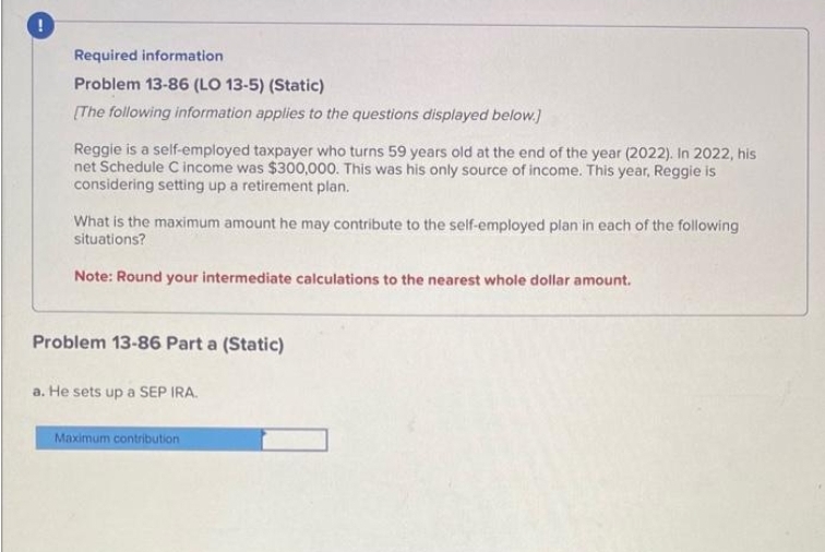 Required information
Problem 13-86 (LO 13-5) (Static)
[The following information applies to the questions displayed below.]
Reggie is a self-employed taxpayer who turns 59 years old at the end of the year (2022). In 2022, his
net Schedule C income was $300,000. This was his only source of income. This year, Reggie is
considering setting up a retirement plan.
What is the maximum amount he may contribute to the self-employed plan in each of the following
situations?
Note: Round your intermediate calculations to the nearest whole dollar amount.
Problem 13-86 Part a (Static)
a. He sets up a SEP IRA.
Maximum contribution