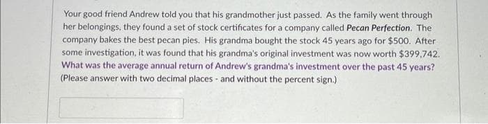 Your good friend Andrew told you that his grandmother just passed. As the family went through
her belongings, they found a set of stock certificates for a company called Pecan Perfection. The
company bakes the best pecan pies. His grandma bought the stock 45 years ago for $500. After
some investigation, it was found that his grandma's original investment was now worth $399,742.
What was the average annual return of Andrew's grandma's investment over the past 45 years?
(Please answer with two decimal places and without the percent sign.)
-