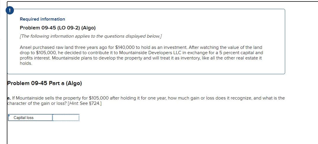 Required information
Problem 09-45 (LO 09-2) (Algo)
[The following information applies to the questions displayed below.]
Ansel purchased raw land three years ago for $140,000 to hold as an investment. After watching the value of the land
drop to $105,000, he decided to contribute it to Mountainside Developers LLC in exchange for a 5 percent capital and
profits interest. Mountainside plans to develop the property and will treat it as inventory, like all the other real estate it
holds.
Problem 09-45 Part a (Algo)
a. If Mountainside sells the property for $105,000 after holding it for one year, how much gain or loss does it recognize, and what is the
character of the gain or loss? [Hint. See §724.]
Capital loss