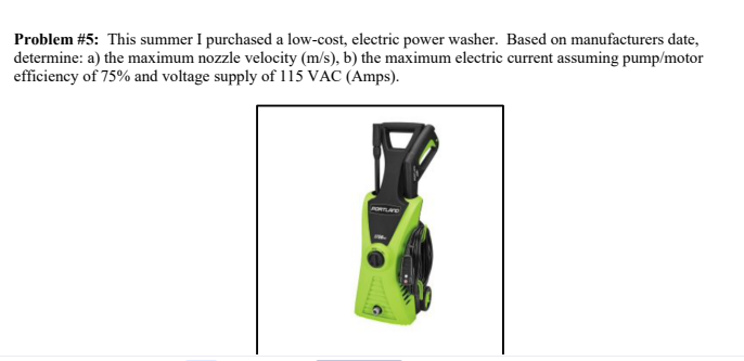 Problem #5: This summer I purchased a low-cost, electric power washer. Based on manufacturers date,
determine: a) the maximum nozzle velocity (m/s), b) the maximum electric current assuming pump/motor
efficiency of 75% and voltage supply of 115 VAC (Amps).