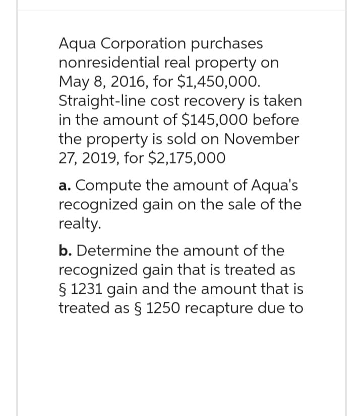 Aqua Corporation purchases
nonresidential real property on
May 8, 2016, for $1,450,000.
Straight-line cost recovery is taken
in the amount of $145,000 before
the property is sold on November
27, 2019, for $2,175,000
a. Compute the amount of Aqua's
recognized gain on the sale of the
realty.
b. Determine the amount of the
recognized gain that is treated as
§ 1231 gain and the amount that is
treated as § 1250 recapture due to