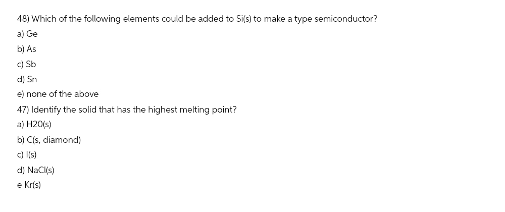 48) Which of the following elements could be added to Si(s) to make a type semiconductor?
a) Ge
b) As
c) Sb
d) Sn
e) none of the above
47) Identify the solid that has the highest melting point?
a) H20(s)
b) C(s, diamond)
c) l(s)
d) NaCl(s)
e Kr(s)