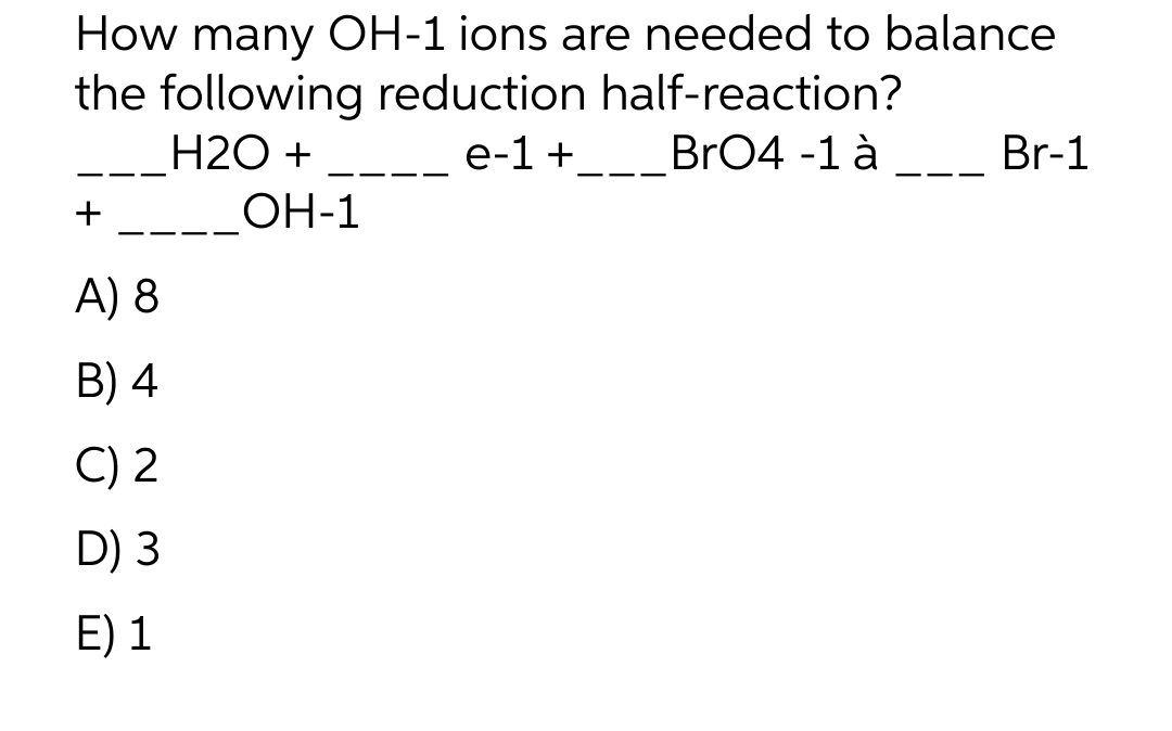 How many OH-1 ions are needed to balance
the following reduction half-reaction?
H2O +
e-1 +_BrO4 -1 à
_____OH-1
+
A) 8
B) 4
C) 2
D) 3
E) 1
Br-1