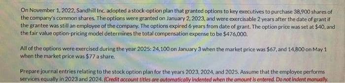 On November 1, 2022, Sandhill Inc. adopted a stock-option plan that granted options to key executives to purchase 38,900 shares of
the company's common shares. The options were granted on January 2, 2023, and were exercisable 2 years after the date of grant if
the grantee was still an employee of the company. The options expired 6 years from date of grant. The option price was set at $40, and
the fair value option-pricing model determines the total compensation expense to be $476,000.
All of the options were exercised during the year 2025: 24,100 on January 3 when the market price was $67, and 14,800 on May 1
when the market price was $77 a share.
Prepare journal entries relating to the stock option plan for the years 2023, 2024, and 2025. Assume that the employee performs
services equally in 2023 and 2024. (Credit account titles are automatically indented when the amount is entered. Do not indent manually.