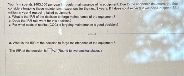 Your firm spends $403,000 per year in regular maintenance of its equipment. Due to the economic downturn, the firm
considers forgoing these maintenance expenses for the next 3 years. If it does so, it expects it will need to spend $2.1
million in year 4 replacing failed equipment.
a. What is the IRR of the decision to forgo maintenance of the equipment?
b. Does the IRR rule work for this decision?
c. For what costs of capital (COC) is forgoing maintenance a good decision?
a. What is the IRR of the decision to forgo maintenance of the equipment?
The IRR of the decision is%. (Round to two decimal places.)