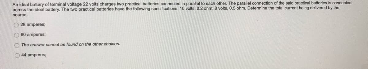 An ideal battery of terminal voltage 22 volts charges two practical batteries connected in parallel to each other. The parallel connection of the said practical batteries is connected
across the ideal battery. The two practical batteries have the following specifications: 10 volts, 0.2 ohm; 8 volts, 0.5 ohm. Determine the total current being delivered by the
source.
28 amperes;
60 amperes;
The answer cannot be found on the other choices.
44 amperes;