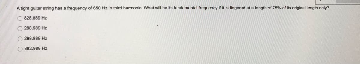 A tight guitar string has a frequency of 650 Hz in third harmonic. What will be its fundamental frequency if it is fingered at a length of 75% of its original length only?
828.889 Hz
288.989 Hz
288.889 Hz
882.988 Hz