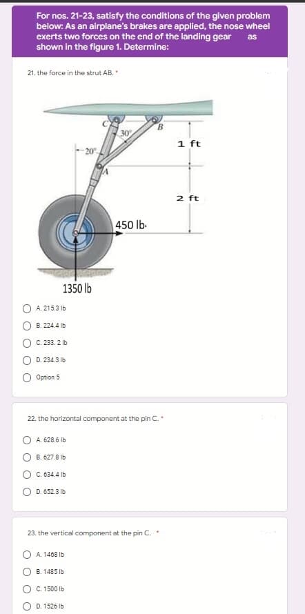 For nos. 21-23, satisfy the conditions of the given problem
below: As an airplane's brakes are applied, the nose wheel
exerts two forces on the end of the landing gear as
shown in the figure 1. Determine:
21. the force in the strut AB. *
1 ft
-20%
2 ft
1350 lb
30%
450 lb.
A. 215.3 lb
B.224.4 lb
C. 233, 2 lb
D. 234.3 lb
Option 5
22. the horizontal component at the pin C. *
A. 628.6 lb
B. 627.8 lb
C. 634.4 lb
D. 652.3 lb
23. the vertical component at the pin C.
A. 1468 lb
B. 1485 lb
C. 1500 lb
D. 1526 lb