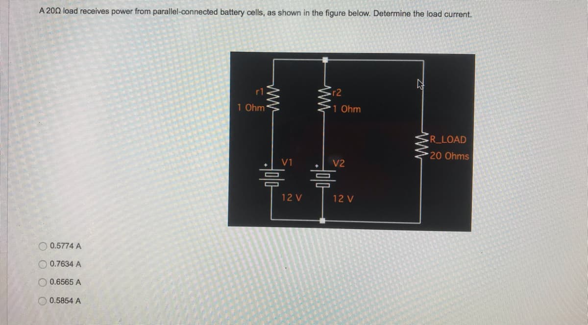 A 200 load receives power from parallel-connected battery cells, as shown in the figure below. Determine the load current.
Ņ
0.5774 A
0.7634 A
0.6565 A
0.5854 A
r1
1 Ohm
www
V1
믐
12 V
ww
r2
1 Ohm
V2
12 V
R_LOAD
20 Ohms