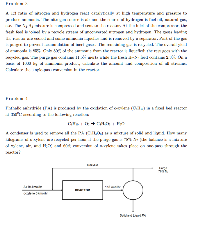 Problem 3
A 1:3 ratio of nitrogen and hydrogen react catalytically at high temperature and pressure to
produce ammonia. The nitrogen source is air and the source of hydrogen is fuel oil, natural gas,
etc. The N2-H2 mixture is compressed and sent to the reactor. At the inlet of the compressor, the
fresh feed is joined by a recycle stream of unconverted nitrogen and hydrogen. The gases leaving
the reactor are cooled and some ammonia liquefies and is removed by a separator. Part of the gas
is purged to prevent accumulation of inert gases. The remaining gas is recycled. The overall yield
of ammonia is 85%. Only 80% of the ammonia from the reactor is liquefied; the rest goes with the
recycled gas. The purge gas contains 11.5% inerts while the fresh H2-N2 feed contains 2.3%. On a
basis of 1000 kg of ammonia product, calculate the amount and composition of all streams.
Calculate the single-pass conversion in the reactor.
Problem 4
Phthalic anhydride (PA) is produced by the oxidation of o-xylene (CSH10) in a fixed bed reactor
at 350°C according to the following reaction:
C3H10 + O2 → C3H.O3 + H2O
A condenser is used to remove all the PA (C3H,O3) as a mixture of solid and liquid. How many
kilograms of o-xylene are recycled per hour if the purge gas is 78% N2 (the balance is a mixture
of xylene, air, and H20) and 60% conversion of o-xylene takes place on one-pass through the
reactor?
Recycle
Purge
78% N.
Air
kmol/hr
118 kmolihr
REACTOR
O-xylene 6 kmolhr
Solid and Liquid PA
