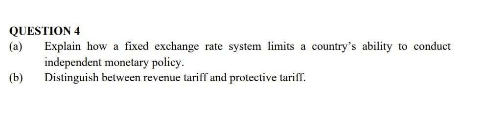 QUESTION 4
(a)
Explain how a fixed exchange rate system limits a country's ability to conduct
independent monetary policy.
Distinguish between revenue tariff and protective tariff.
(b)
