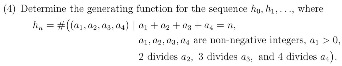 (4) Determine the generating function for the sequence ho, h1,
where
hn = #((a1, a2, a3, a4) | a1 + a2 + az + a4
= n,
a1, a2, a3, a4 are non-negative integers, a1 > 0,
2 divides a2, 3 divides a3, and 4 divides a4).
