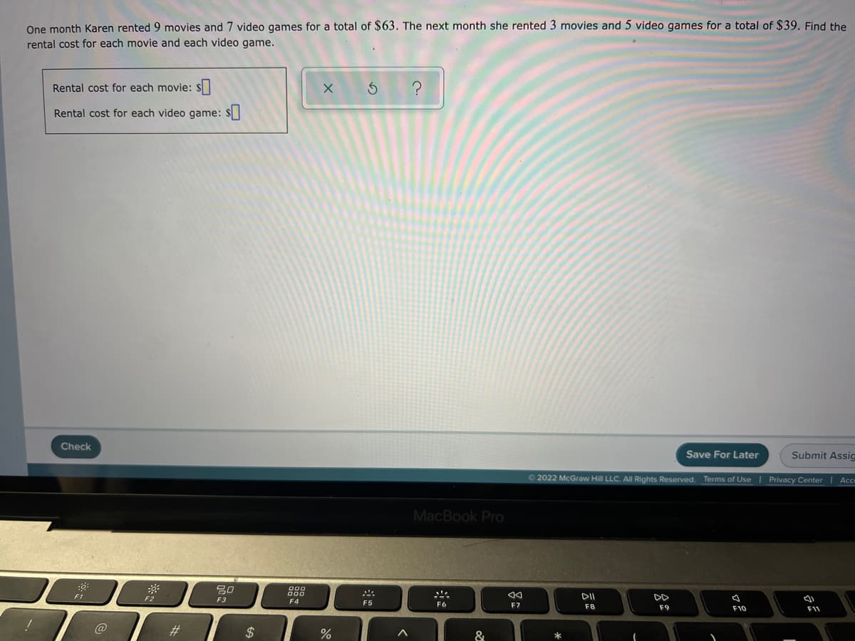 One month Karen rented 9 movies and 7 video games for a total of $63. The next month she rented 3 movies and 5 video games for a total of $39. Find the
rental cost for each movie and each video game.
Rental cost for each movie: S
Rental cost for each video game: $
Check
Save For Later
Submit Assic
O 2022 McGraw Hill LLC. AlI Rights Reserved. Terms of Use| Privacy Center
Ace
MacBook Pro
000
000
F1
F2
DII
F3
F4
F5
F6
F7
F8
F9
F10
F11
#3
$
&
