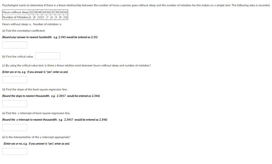 Psychologist wants to determine if there is a linear relationship between the number of hours a person goes without sleep and the number of mistakes he/she makes on a simple test. The following data is recorded.
Hours without sleep 32 38 48 24 46 35 30|3442
Number of Mistakes 6 8 135 7 6 5 8 12
Hours without sleep x, Number of mistakes=y
(a) Find the correlation coefficient.
(Round your answer to nearest hundredth. e.g. 2.345 would be entered as 2.35)
(b) Find the critical value.
(c) By using the critical value test, is there a linear relation exist between hours without sleep and number of mistakes?
(Enter yes or no, e.g. if you answer is "yes", enter as yes)
(d) Find the slope of the least square regression line.
(Round the slope to nearest thousandth. e.g. 2.3457 would be entered as 2.346)
(e) Find the y-intercept of least square regression line.
(Round the y-intercept to nearest thousandth. e.g. 2.3457 would be entered as 2.346)
(e) Is the interpretation of the y-intercept appropriate?
(Enter yes or no, e.g. if you answer is "yes", enter as yes)
